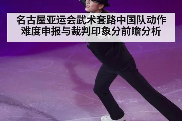 名古屋亚运会武术套路中国队动作难度申报与裁判印象分前瞻分析