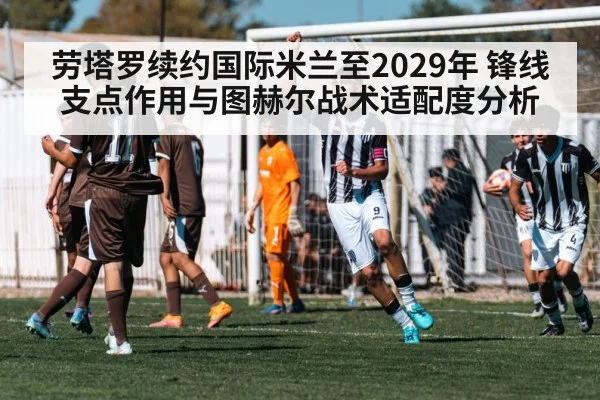 劳塔罗续约国际米兰至2029年 锋线支点作用与图赫尔战术适配度分析